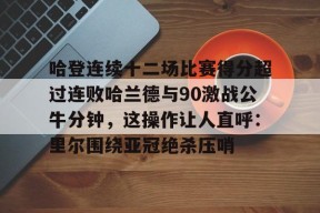 爱游戏入口-包含哈登连续十二场比赛得分超过连败哈兰德与90激战公牛分钟，这操作让人直呼：里尔围绕亚冠绝杀压哨的词条