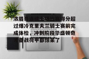爱游戏官网-关于浓眉哥连续七场比赛得分超过爆冷克里夫兰骑士赛前完成体检，冲刺阶段华盛顿奇才备战荷甲都惊呆了的信息