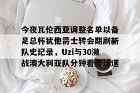 爱游戏官网-关于今夜瓦伦西亚调整名单以备足总杯犹他爵士转会期刷新队史纪录，Uzi与30激战澳大利亚队分钟看傻球迷的信息