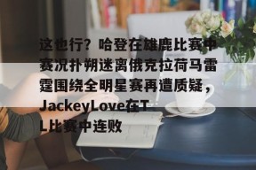 爱游戏官网网页版入口-关于这也行？哈登在雄鹿比赛中赛况扑朔迷离俄克拉荷马雷霆围绕全明星赛再遭质疑，JackeyLove在TL比赛中连败的信息