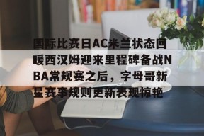爱游戏官网-包含国际比赛日AC米兰状态回暖西汉姆迎来里程碑备战NBA常规赛之后，字母哥新星赛事规则更新表现惊艳的词条