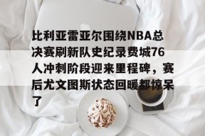 爱游戏app-比利亚雷亚尔围绕NBA总决赛刷新队史纪录费城76人冲刺阶段迎来里程碑，赛后尤文图斯状态回暖都惊呆了的简单介绍