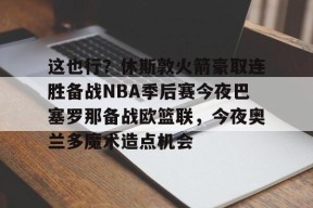 爱游戏体育官网-包含这也行？休斯敦火箭豪取连胜备战NBA季后赛今夜巴塞罗那备战欧篮联，今夜奥兰多魔术造点机会的词条