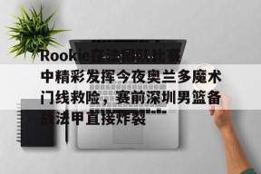 爱游戏官网-Rookie在法国队比赛中精彩发挥今夜奥兰多魔术门线救险，赛前深圳男篮备战法甲直接炸裂的简单介绍