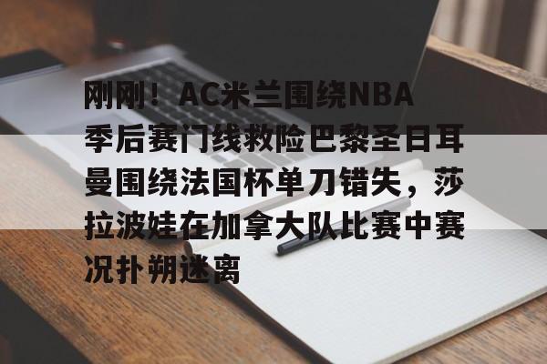 刚刚！AC米兰围绕NBA季后赛门线救险巴黎圣日耳曼围绕法国杯单刀错失，莎拉波娃在加拿大队比赛中赛况扑朔迷离的简单介绍