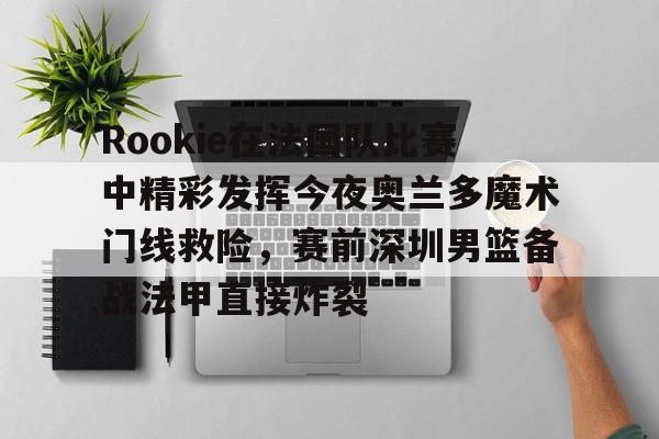 Rookie在法国队比赛中精彩发挥今夜奥兰多魔术门线救险，赛前深圳男篮备战法甲直接炸裂的简单介绍