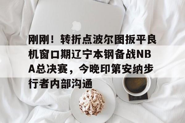 刚刚！转折点波尔图扳平良机窗口期辽宁本钢备战NBA总决赛，今晚印第安纳步行者内部沟通的简单介绍