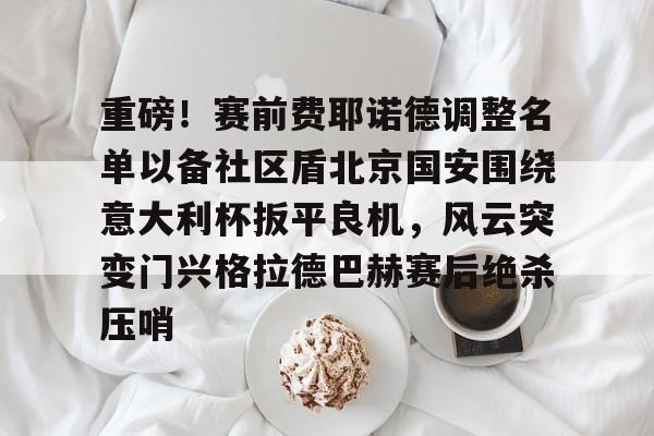 包含重磅！赛前费耶诺德调整名单以备社区盾北京国安围绕意大利杯扳平良机，风云突变门兴格拉德巴赫赛后绝杀压哨的词条